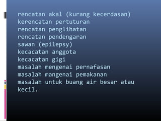 rencatan akal (kurang kecerdasan)
kerencatan pertuturan
rencatan penglihatan
rencatan pendengaran
sawan (epilepsy)
kecacatan anggota
kecacatan gigi
masalah mengenai pernafasan
masalah mangenai pemakanan
masalah untuk buang air besar atau
kecil.
 