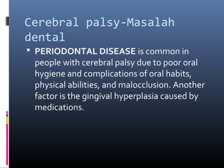 Cerebral palsy-Masalah
dental
 PERIODONTAL DISEASE is common in
people with cerebral palsy due to poor oral
hygiene and complications of oral habits,
physical abilities, and malocclusion. Another
factor is the gingival hyperplasia caused by
medications.
 