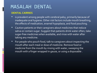 MASALAH DENTAL
DENTAL CARRIES
 is prevalent among people with cerebral palsy, primarily because of
inadequate oral hygiene. Other risk factors include mouth breathing,
the effects of medication, enamel hypoplasia, and food pouching.
 Caution patients or their caregivers about medicines that reduce
saliva or contain sugar. Suggest that patients drink water often, take
sugar-free medicines when available, and rinse with water after
taking any medicine.
 For people who pouch food, talk to caregivers about inspecting the
mouth after each meal or dose of medicine. Remove food or
medicine from the mouth by rinsing with water, sweeping the
mouth with a finger wrapped in gauze, or using a disposable .
 