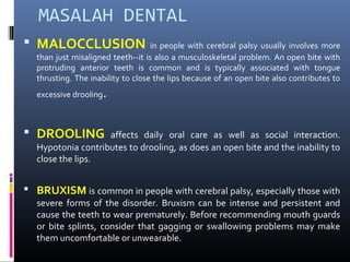 MASALAH DENTAL
 MALOCCLUSION in people with cerebral palsy usually involves more
than just misaligned teeth--it is also a musculoskeletal problem. An open bite with
protruding anterior teeth is common and is typically associated with tongue
thrusting. The inability to close the lips because of an open bite also contributes to
excessive drooling.
 DROOLING affects daily oral care as well as social interaction.
Hypotonia contributes to drooling, as does an open bite and the inability to
close the lips.
 BRUXISM is common in people with cerebral palsy, especially those with
severe forms of the disorder. Bruxism can be intense and persistent and
cause the teeth to wear prematurely. Before recommending mouth guards
or bite splints, consider that gagging or swallowing problems may make
them uncomfortable or unwearable.
 