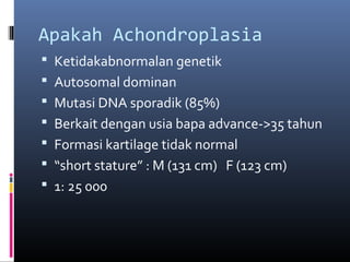 Apakah Achondroplasia
 Ketidakabnormalan genetik
 Autosomal dominan
 Mutasi DNA sporadik (85%)
 Berkait dengan usia bapa advance->35 tahun
 Formasi kartilage tidak normal
 “short stature” : M (131 cm) F (123 cm)
 1: 25 000
 