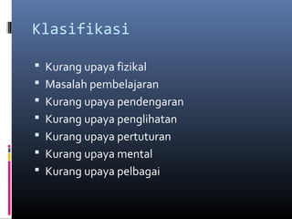 Klasifikasi
 Kurang upaya fizikal
 Masalah pembelajaran
 Kurang upaya pendengaran
 Kurang upaya penglihatan
 Kurang upaya pertuturan
 Kurang upaya mental
 Kurang upaya pelbagai
 