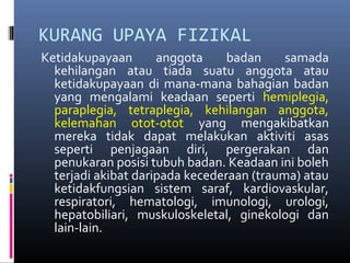 KURANG UPAYA FIZIKAL
Ketidakupayaan anggota badan samada
kehilangan atau tiada suatu anggota atau
ketidakupayaan di mana-mana bahagian badan
yang mengalami keadaan seperti hemiplegia,
paraplegia, tetraplegia, kehilangan anggota,
kelemahan otot-otot yang mengakibatkan
mereka tidak dapat melakukan aktiviti asas
seperti penjagaan diri, pergerakan dan
penukaran posisi tubuh badan. Keadaan ini boleh
terjadi akibat daripada kecederaan (trauma) atau
ketidakfungsian sistem saraf, kardiovaskular,
respiratori, hematologi, imunologi, urologi,
hepatobiliari, muskuloskeletal, ginekologi dan
lain-lain.
 