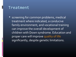 Treatment
 screening for common problems, medical
treatment where indicated, a conducive
family environment, and vocational training
can improve the overall development of
children with Down syndrome. Education and
proper care will improve quality of life
significantly, despite genetic limitations.
 