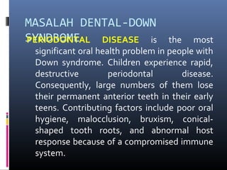 MASALAH DENTAL-DOWN
SYNDROMEPERIODONTAL DISEASE is the most
significant oral health problem in people with
Down syndrome. Children experience rapid,
destructive periodontal disease.
Consequently, large numbers of them lose
their permanent anterior teeth in their early
teens. Contributing factors include poor oral
hygiene, malocclusion, bruxism, conical-
shaped tooth roots, and abnormal host
response because of a compromised immune
system.
 