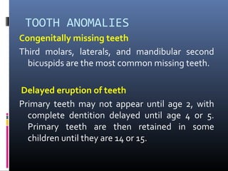 TOOTH ANOMALIES
Congenitally missing teeth
Third molars, laterals, and mandibular second
bicuspids are the most common missing teeth.
Delayed eruption of teeth
Primary teeth may not appear until age 2, with
complete dentition delayed until age 4 or 5.
Primary teeth are then retained in some
children until they are 14 or 15.
 