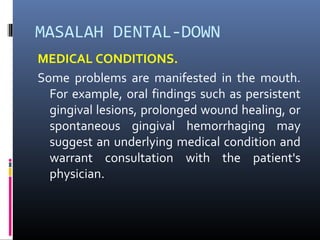 MASALAH DENTAL-DOWN
MEDICAL CONDITIONS.
Some problems are manifested in the mouth.
For example, oral findings such as persistent
gingival lesions, prolonged wound healing, or
spontaneous gingival hemorrhaging may
suggest an underlying medical condition and
warrant consultation with the patient's
physician.
 