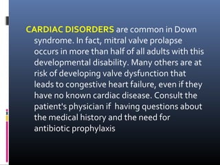 CARDIAC DISORDERS are common in Down
syndrome. In fact, mitral valve prolapse
occurs in more than half of all adults with this
developmental disability. Many others are at
risk of developing valve dysfunction that
leads to congestive heart failure, even if they
have no known cardiac disease. Consult the
patient's physician if having questions about
the medical history and the need for
antibiotic prophylaxis
 