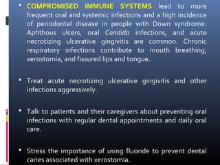  COMPROMISED IMMUNE SYSTEMS lead to more
frequent oral and systemic infections and a high incidence
of periodontal disease in people with Down syndrome.
Aphthous ulcers, oral Candida infections, and acute
necrotizing ulcerative gingivitis are common. Chronic
respiratory infections contribute to mouth breathing,
xerostomia, and fissured lips and tongue.
 Treat acute necrotizing ulcerative gingivitis and other
infections aggressively.
 Talk to patients and their caregivers about preventing oral
infections with regular dental appointments and daily oral
care.
 Stress the importance of using fluoride to prevent dental
caries associated with xerostomia.
 