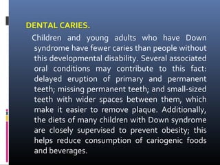 DENTAL CARIES.
Children and young adults who have Down
syndrome have fewer caries than people without
this developmental disability. Several associated
oral conditions may contribute to this fact:
delayed eruption of primary and permanent
teeth; missing permanent teeth; and small-sized
teeth with wider spaces between them, which
make it easier to remove plaque. Additionally,
the diets of many children with Down syndrome
are closely supervised to prevent obesity; this
helps reduce consumption of cariogenic foods
and beverages.
 