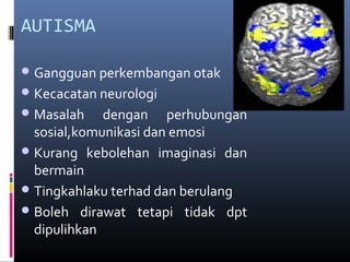 AUTISMA
Gangguan perkembangan otak
Kecacatan neurologi
Masalah dengan perhubungan
sosial,komunikasi dan emosi
Kurang kebolehan imaginasi dan
bermain
Tingkahlaku terhad dan berulang
Boleh dirawat tetapi tidak dpt
dipulihkan
 