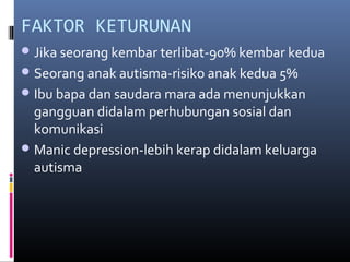 FAKTOR KETURUNAN
Jika seorang kembar terlibat-90% kembar kedua
Seorang anak autisma-risiko anak kedua 5%
Ibu bapa dan saudara mara ada menunjukkan
gangguan didalam perhubungan sosial dan
komunikasi
Manic depression-lebih kerap didalam keluarga
autisma
 