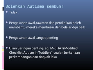Bolehkah Autisma sembuh?
 Tidak
 Pengesanan awal,rawatan dan pendidikan boleh
membantu mereka membesar dan belajar dgn baik
 Pengesanan awal sangat penting
 Ujian Saringan penting: eg: M-CHAT(Modified
Checklist Autism In Toddlers)-soalan berkenaan
perkembangan dan tingkah laku
 