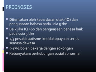 PROGNOSIS
Ditentukan oleh kecerdasan otak (IQ) dan
penguasaan bahasa pada usia 5 thn.
Baik jika IQ >60 dan penguasaan bahasa baik
pada usia 5 thn
2/3 pesakit autisme-ketidakupayaan serius
semasa dewasa
5-17%:boleh bekerja dengan sokongan
Kebanyakan: perhubungan sosial abnormal
 