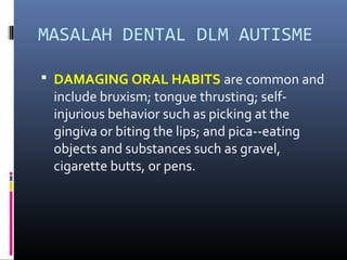 MASALAH DENTAL DLM AUTISME
 DAMAGING ORAL HABITS are common and
include bruxism; tongue thrusting; self-
injurious behavior such as picking at the
gingiva or biting the lips; and pica--eating
objects and substances such as gravel,
cigarette butts, or pens.
 