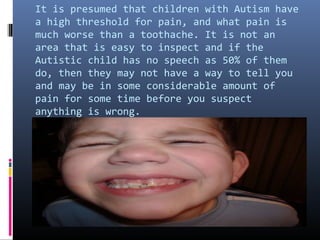 It is presumed that children with Autism have
a high threshold for pain, and what pain is
much worse than a toothache. It is not an
area that is easy to inspect and if the
Autistic child has no speech as 50% of them
do, then they may not have a way to tell you
and may be in some considerable amount of
pain for some time before you suspect
anything is wrong.
 
