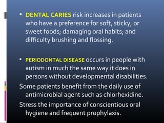  DENTAL CARIES risk increases in patients
who have a preference for soft, sticky, or
sweet foods; damaging oral habits; and
difficulty brushing and flossing.
 PERIODONTAL DISEASE occurs in people with
autism in much the same way it does in
persons without developmental disabilities.
Some patients benefit from the daily use of
antimicrobial agent such as chlorhexidine.
Stress the importance of conscientious oral
hygiene and frequent prophylaxis.
 