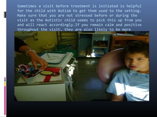 Sometimes a visit before treatment is initiated is helpful
for the child with Autism to get them used to the setting.
Make sure that you are not stressed before or during the
visit as the Autistic child seems to pick this up from you
and will react accordingly.If you remain calm and positive
throughout the visit, they are also likely to be more
manageable.
 