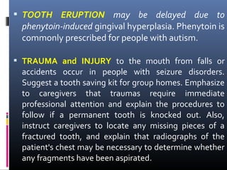  TOOTH ERUPTION may be delayed due to
phenytoin-induced gingival hyperplasia. Phenytoin is
commonly prescribed for people with autism.
 TRAUMA and INJURY to the mouth from falls or
accidents occur in people with seizure disorders.
Suggest a tooth saving kit for group homes. Emphasize
to caregivers that traumas require immediate
professional attention and explain the procedures to
follow if a permanent tooth is knocked out. Also,
instruct caregivers to locate any missing pieces of a
fractured tooth, and explain that radiographs of the
patient's chest may be necessary to determine whether
any fragments have been aspirated.
 