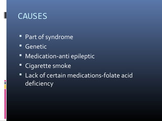 CAUSES
 Part of syndrome
 Genetic
 Medication-anti epileptic
 Cigarette smoke
 Lack of certain medications-folate acid
deficiency
 