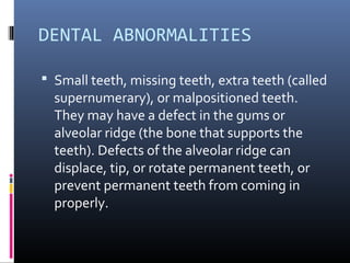 DENTAL ABNORMALITIES
 Small teeth, missing teeth, extra teeth (called
supernumerary), or malpositioned teeth.
They may have a defect in the gums or
alveolar ridge (the bone that supports the
teeth). Defects of the alveolar ridge can
displace, tip, or rotate permanent teeth, or
prevent permanent teeth from coming in
properly.
 