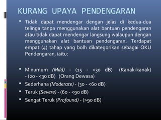 KURANG UPAYA PENDENGARAN
 Tidak dapat mendengar dengan jelas di kedua-dua
telinga tanpa menggunakan alat bantuan pendengaran
atau tidak dapat mendengar langsung walaupun dengan
menggunakan alat bantuan pendengaran. Terdapat
empat (4) tahap yang bolh dikategorikan sebagai OKU
Pendengaran, iaitu:
 Minumum (Mild) - (15 - <30 dB) (Kanak-kanak)
- (20 - <30 dB) (Orang Dewasa)
 Sederhana (Moderate) - (30 - <60 dB)
 Teruk (Severe) - (60 - <90 dB)
 Sengat Teruk (Profound) - (>90 dB)
 