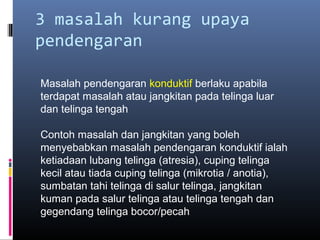 3 masalah kurang upaya
pendengaran
Masalah pendengaran konduktif berlaku apabila
terdapat masalah atau jangkitan pada telinga luar
dan telinga tengah
Contoh masalah dan jangkitan yang boleh
menyebabkan masalah pendengaran konduktif ialah
ketiadaan lubang telinga (atresia), cuping telinga
kecil atau tiada cuping telinga (mikrotia / anotia),
sumbatan tahi telinga di salur telinga, jangkitan
kuman pada salur telinga atau telinga tengah dan
gegendang telinga bocor/pecah
 