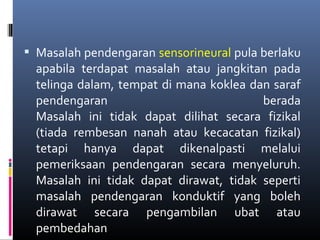  Masalah pendengaran sensorineural pula berlaku
apabila terdapat masalah atau jangkitan pada
telinga dalam, tempat di mana koklea dan saraf
pendengaran berada
Masalah ini tidak dapat dilihat secara fizikal
(tiada rembesan nanah atau kecacatan fizikal)
tetapi hanya dapat dikenalpasti melalui
pemeriksaan pendengaran secara menyeluruh.
Masalah ini tidak dapat dirawat, tidak seperti
masalah pendengaran konduktif yang boleh
dirawat secara pengambilan ubat atau
pembedahan
 