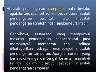Masalah pendengaran campuran pula berlaku
apabila terdapat kehadiran kedua-dua masalah
pendengaran serentak iaitu masalah
pendengaran konduktif dan sensorineural hadir
Contohnya, seseorang yang mempunyai
masalah pendengaran sensorineural juga
mempunyai mampatan tahi telinga
dikategorikan sebagai mempunyai masalah
pendengaran campuran. Apa jua masalah yang
berlaku di telinga luar/tengah beserta masalah di
telinga dalam disebut sebagai masalah
pendengaran campuran
 
