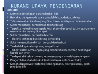 KURANG UPAYA PENDENGARAN
CIRI-CIRI
 Meminta percakapan diulang berkali-kali
 Bercakap dengan nada suara yang lebih kuat daripada biasa
 Tidak memahami arahan yang diberikan atau silap memahami arahan
 Sukar memahami perbualan di tempat bising
 Terpaksa memalingkan kepala ke arah sumber bunyi dalam usaha untuk
memahami apa yang didengari
 Sukar memahami perbualan telefon
 Toleransi terhadap bunyi bising berkurang
 Suka memencilkan diri dari bergaul dan berbual
 Terdedah kepada bunyi yang sangat kuat
 Terlibat dalam kemalangan yang melibatkan kecederaan di bahagian
kepala dan leher.
 Terdapat ahli keluarga yang juga mempunyai masalah pendengaran
 Pengambilan ubat ototoksik (anti-histamin, anti-diuretik dll)
 Menghidap penyakit sistemik (kencing manis, hiperkolesterol, buah
pinggang dll)
 