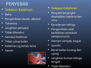 PENYEBAB
 Sebelum Kelahiran
 Baka
 Pengambilan dadah, alkohol
 Toksemia
 Jangkitan penyakit
 Tidak diketahui
 Semasa Kelahiran
 Tidak cukup bulan
 Kelahiran yg terlalu lama
 Sawan
 Selepas Kelahiran
 Penyakit berjangkit
disebabkan bakteria dan
virus
 Kecederaan telinga
 Pengambilan ubat
berlebihan ototoksik
(streptomycin)
 Demam campak, beguk
 Jaundis
 Berat badan kurang dari
1500g
 Jangkitan kuman telinga
tengah
 Tidak diketahui
 