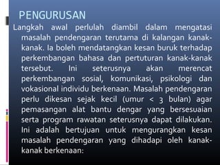 PENGURUSAN
Langkah awal perlulah diambil dalam mengatasi
masalah pendengaran terutama di kalangan kanak-
kanak. Ia boleh mendatangkan kesan buruk terhadap
perkembangan bahasa dan pertuturan kanak-kanak
tersebut. Ini seterusnya akan merencat
perkembangan sosial, komunikasi, psikologi dan
vokasional individu berkenaan. Masalah pendengaran
perlu dikesan sejak kecil (umur < 3 bulan) agar
pemasangan alat bantu dengar yang bersesuaian
serta program rawatan seterusnya dapat dilakukan.
Ini adalah bertujuan untuk mengurangkan kesan
masalah pendengaran yang dihadapi oleh kanak-
kanak berkenaan:
 