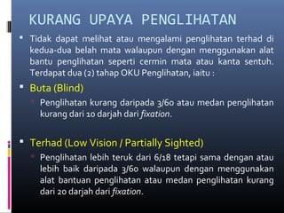 KURANG UPAYA PENGLIHATAN
 Tidak dapat melihat atau mengalami penglihatan terhad di
kedua-dua belah mata walaupun dengan menggunakan alat
bantu penglihatan seperti cermin mata atau kanta sentuh.
Terdapat dua (2) tahap OKU Penglihatan, iaitu :
 Buta (Blind)
 Penglihatan kurang daripada 3/60 atau medan penglihatan
kurang dari 10 darjah dari fixation.
 Terhad (Low Vision / Partially Sighted)
 Penglihatan lebih teruk dari 6/18 tetapi sama dengan atau
lebih baik daripada 3/60 walaupun dengan menggunakan
alat bantuan penglihatan atau medan penglihatan kurang
dari 20 darjah dari fixation.
 