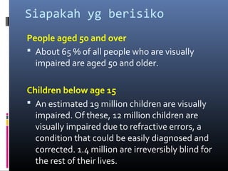 Siapakah yg berisiko
People aged 50 and over
 About 65 % of all people who are visually
impaired are aged 50 and older.
Children below age 15
 An estimated 19 million children are visually
impaired. Of these, 12 million children are
visually impaired due to refractive errors, a
condition that could be easily diagnosed and
corrected. 1.4 million are irreversibly blind for
the rest of their lives.
 