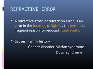REFRACTIVE ERROR
 A refractive error, or refraction error, is an
error in the focusing of light by the eye and a
frequent reason for reduced visual acuity.
 Causes: Family history
Genetic disorder-Marfan syndrome
Down syndrome
 