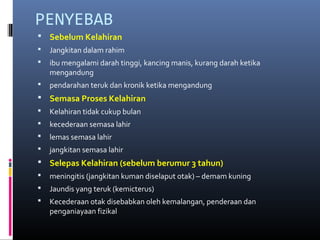 PENYEBAB
 Sebelum Kelahiran
 Jangkitan dalam rahim
 ibu mengalami darah tinggi, kancing manis, kurang darah ketika
mengandung
 pendarahan teruk dan kronik ketika mengandung
 Semasa Proses Kelahiran
 Kelahiran tidak cukup bulan
 kecederaan semasa lahir
 lemas semasa lahir
 jangkitan semasa lahir
 Selepas Kelahiran (sebelum berumur 3 tahun)
 meningitis (jangkitan kuman diselaput otak) – demam kuning
 Jaundis yang teruk (kemicterus)
 Kecederaan otak disebabkan oleh kemalangan, penderaan dan
penganiayaan fizikal
 