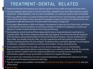 TREATMENT-DENTAL RELATED
 Determine the level of assistance your patient requires to move safely through the dental office.
 Use your patients' other senses to connect with them, establish trust, and make treatment a good
experience. Tactile feedback, such as a warm handshake, can make your patients feel comfortable.
 Face your patients when you speak and keep them apprised of each upcoming step, especially when
water will be used. Rely on clear, descriptive language to explain procedures and demonstrate how
equipment might feel and sound. Provide written instructions in large print
 Encourage independence in daily oral hygiene. Ask patients to show you how they brush, and follow
up with specific recommendations on brushing methods or toothbrush adaptations. Involve your
patients in hands-on demonstrations of brushing and flossing.
 Some patients cannot brush and floss independently due to impaired physical coordination or
cognitive skills. Talk to their caregivers about daily oral hygiene. Do not assume that all caregivers
know the basics; demonstrate proper brushing and flossing techniques. A power toothbrush or a
floss holder can simplify oral care. Also, use your experiences with each patient to demonstrate
sitting or standing positions for the caregiver. Emphasize that a consistent approach to oral hygiene
is important--caregivers should try to use the same location, timing, and positioning.
 Some patients benefit from the daily use of an antimicrobial agent such as chlorhexidine.
Recommend an appropriate delivery method based on your patient's abilities. Rinsing, for example,
may not work for a patient who has swallowing difficulties or one who cannot expectorate.
Chlorhexidine applied using a spray bottle or toothbrush is equally efficacious.
 If use of particular medications has led to gingival hyperplasia, emphasize the importance of daily
oral hygiene and frequent professional cleanings.
 Tips for caregivers are available in the booklet Dental Care Every Day: A Caregiver's Guide, also part
of this series.
 Back to Top
 