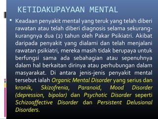 KETIDAKUPAYAAN MENTAL
 Keadaan penyakit mental yang teruk yang telah diberi
rawatan atau telah diberi diagnosis selama sekurang-
kurangnya dua (2) tahun oleh Pakar Psikiatri. Akibat
daripada penyakit yang dialami dan telah menjalani
rawatan psikiatri, mereka masih tidak berupaya untuk
berfungsi sama ada sebahagian atau sepenuhnya
dalam hal berkaitan dirinya atau perhubungan dalam
masyarakat. Di antara jenis-jenis penyakit mental
tersebut ialah Organic Mental Disorder yang serius dan
kronik, Skizofrenia, Paranoid, Mood Disorder
(depression, bipolar) dan Psychotic Disorder seperti
Schizoaffective Disorder dan Persistent Delusional
Disorders.
 