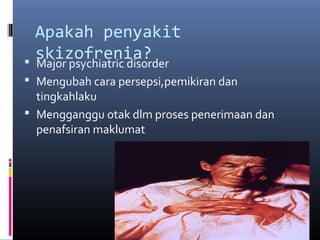Apakah penyakit
skizofrenia? Major psychiatric disorder
 Mengubah cara persepsi,pemikiran dan
tingkahlaku
 Mengganggu otak dlm proses penerimaan dan
penafsiran maklumat
 