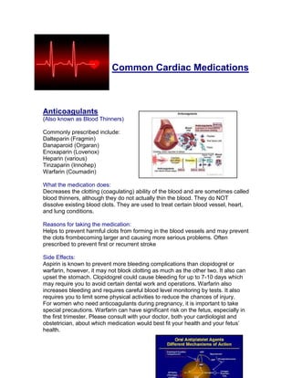 Common Cardiac Medications



Anticoagulants
(Also known as Blood Thinners)

Commonly prescribed include:
Dalteparin (Fragmin)
Danaparoid (Orgaran)
Enoxaparin (Lovenox)
Heparin (various)
Tinzaparin (Innohep)
Warfarin (Coumadin)

What the medication does:
Decreases the clotting (coagulating) ability of the blood and are sometimes called
blood thinners, although they do not actually thin the blood. They do NOT
dissolve existing blood clots. They are used to treat certain blood vessel, heart,
and lung conditions.

Reasons for taking the medication:
Helps to prevent harmful clots from forming in the blood vessels and may prevent
the clots frombecoming larger and causing more serious problems. Often
prescribed to prevent first or recurrent stroke

Side Effects:
Aspirin is known to prevent more bleeding complications than clopidogrel or
warfarin, however, it may not block clotting as much as the other two. It also can
upset the stomach. Clopidogrel could cause bleeding for up to 7-10 days which
may require you to avoid certain dental work and operations. Warfarin also
increases bleeding and requires careful blood level monitoring by tests. It also
requires you to limit some physical activities to reduce the chances of injury.
For women who need anticoagulants during pregnancy, it is important to take
special precautions. Warfarin can have significant risk on the fetus, especially in
the first trimester. Please consult with your doctor, both your cardiologist and
obstetrician, about which medication would best fit your health and your fetus’
health.
 