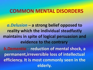 COMMON MENTAL DISORDERS

  a.Delusion – a strong belief opposed to
  reality which the individual steadfastly
maintains in spite of logical persuasion and
          evidence to the contrary.
b.Dementia – reduction of mental shock, a
permanent,irreversible loss of intellectual
efficiency. It is most commonly seen in the
                    elderly.
 