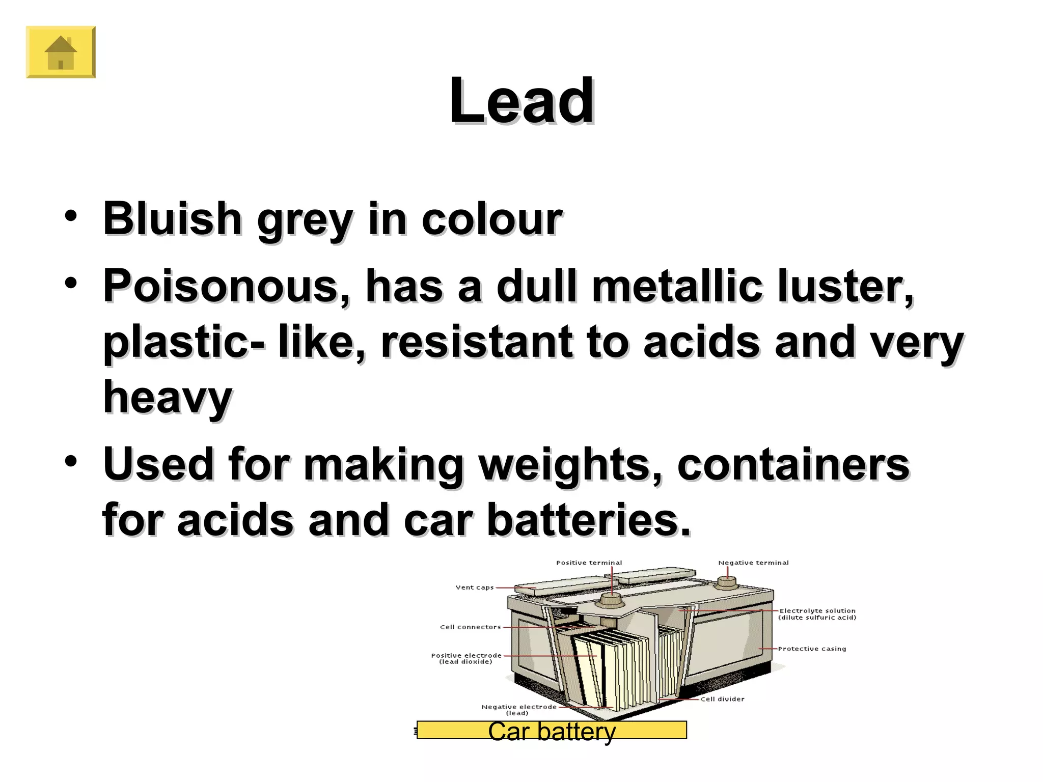 LeadLead
• Bluish grey in colourBluish grey in colour
• Poisonous, has a dull metallic luster,Poisonous, has a dull metallic luster,
plastic- like, resistant to acids and veryplastic- like, resistant to acids and very
heavyheavy
• Used for making weights, containersUsed for making weights, containers
for acids and car batteries.for acids and car batteries.
Car battery
 