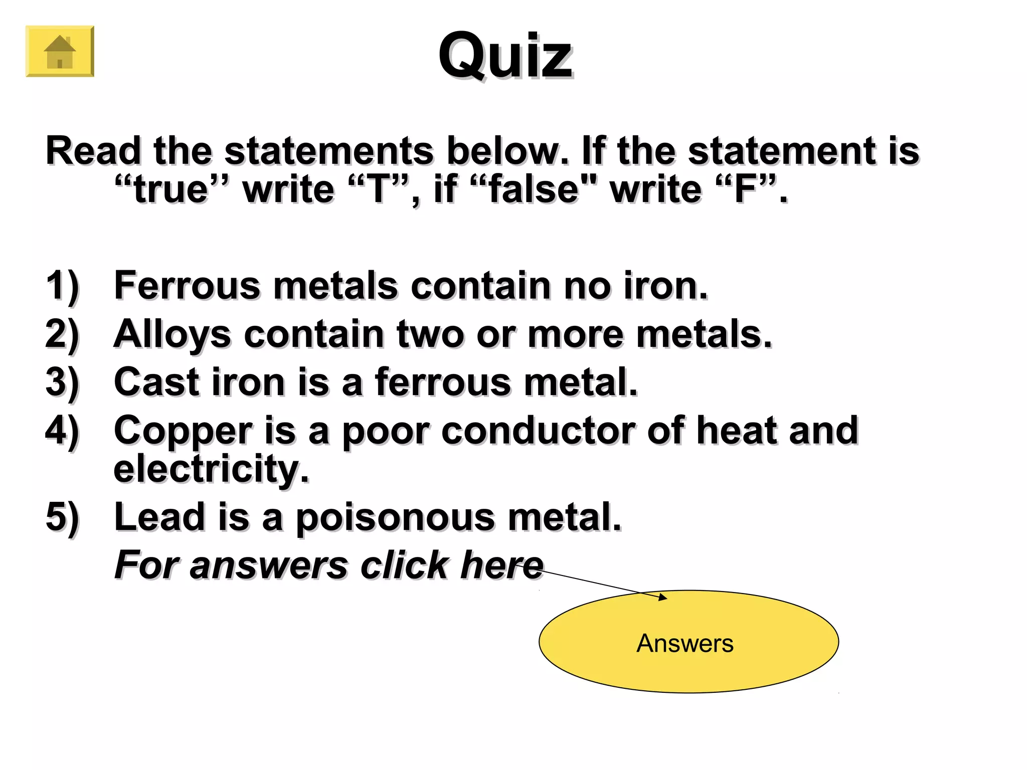 QuizQuiz
Read the statements below. If the statement isRead the statements below. If the statement is
“true’’ write “T”, if “false" write “F”.“true’’ write “T”, if “false" write “F”.
1)1) Ferrous metals contain no iron.Ferrous metals contain no iron.
2)2) Alloys contain two or more metals.Alloys contain two or more metals.
3)3) Cast iron is a ferrous metal.Cast iron is a ferrous metal.
4)4) Copper is a poor conductor of heat andCopper is a poor conductor of heat and
electricity.electricity.
5)5) Lead is a poisonous metal.Lead is a poisonous metal.
For answers click hereFor answers click here
Answers
 