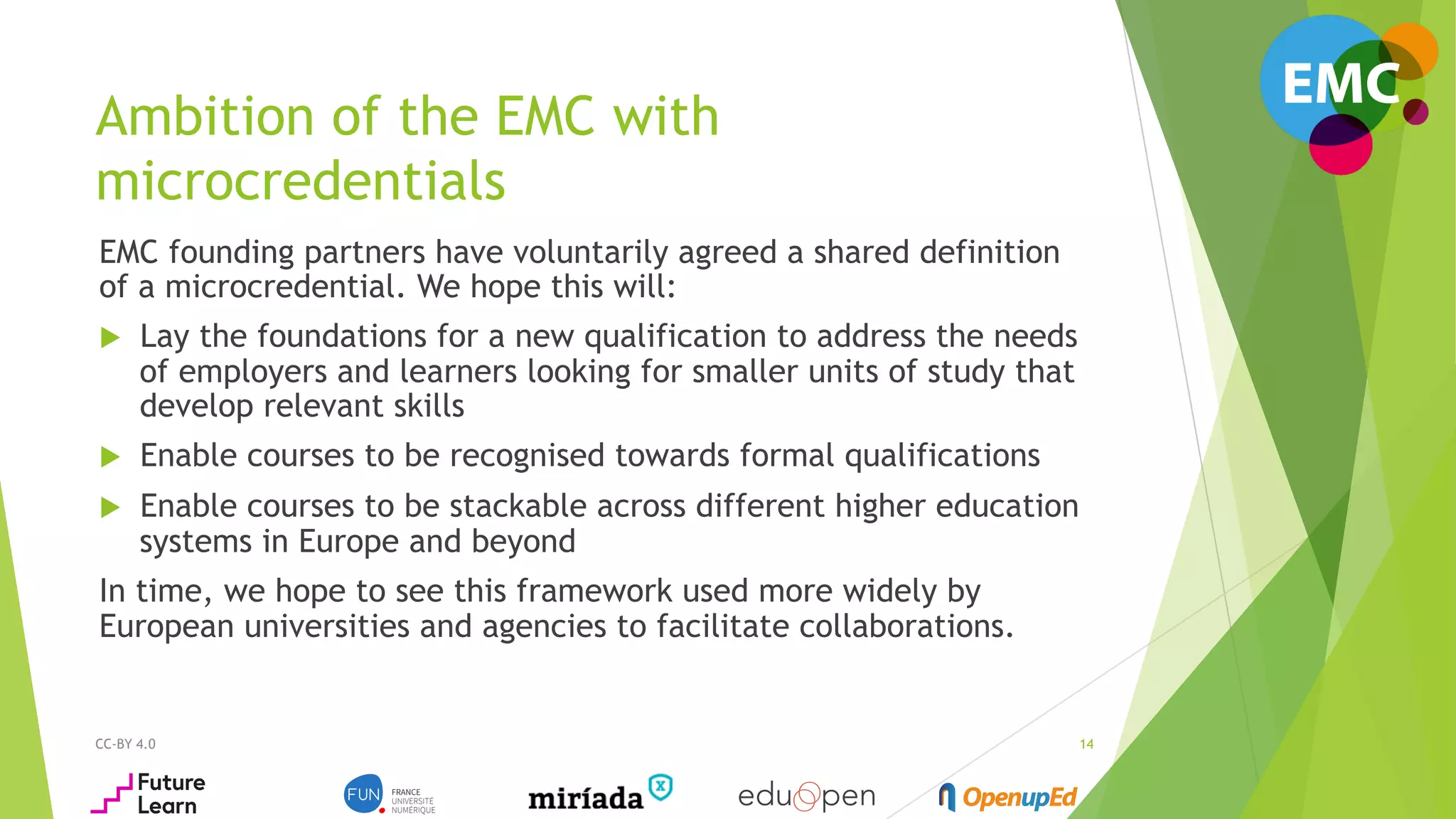 Ambition of the EMC with
microcredentials
EMC founding partners have voluntarily agreed a shared definition
of a microcredential. We hope this will:
u  Lay the foundations for a new qualification to address the needs
of employers and learners looking for smaller units of study that
develop relevant skills
u  Enable courses to be recognised towards formal qualifications
u  Enable courses to be stackable across different higher education
systems in Europe and beyond
In time, we hope to see this framework used more widely by
European universities and agencies to facilitate collaborations.
CC-BY 4.0 14
 