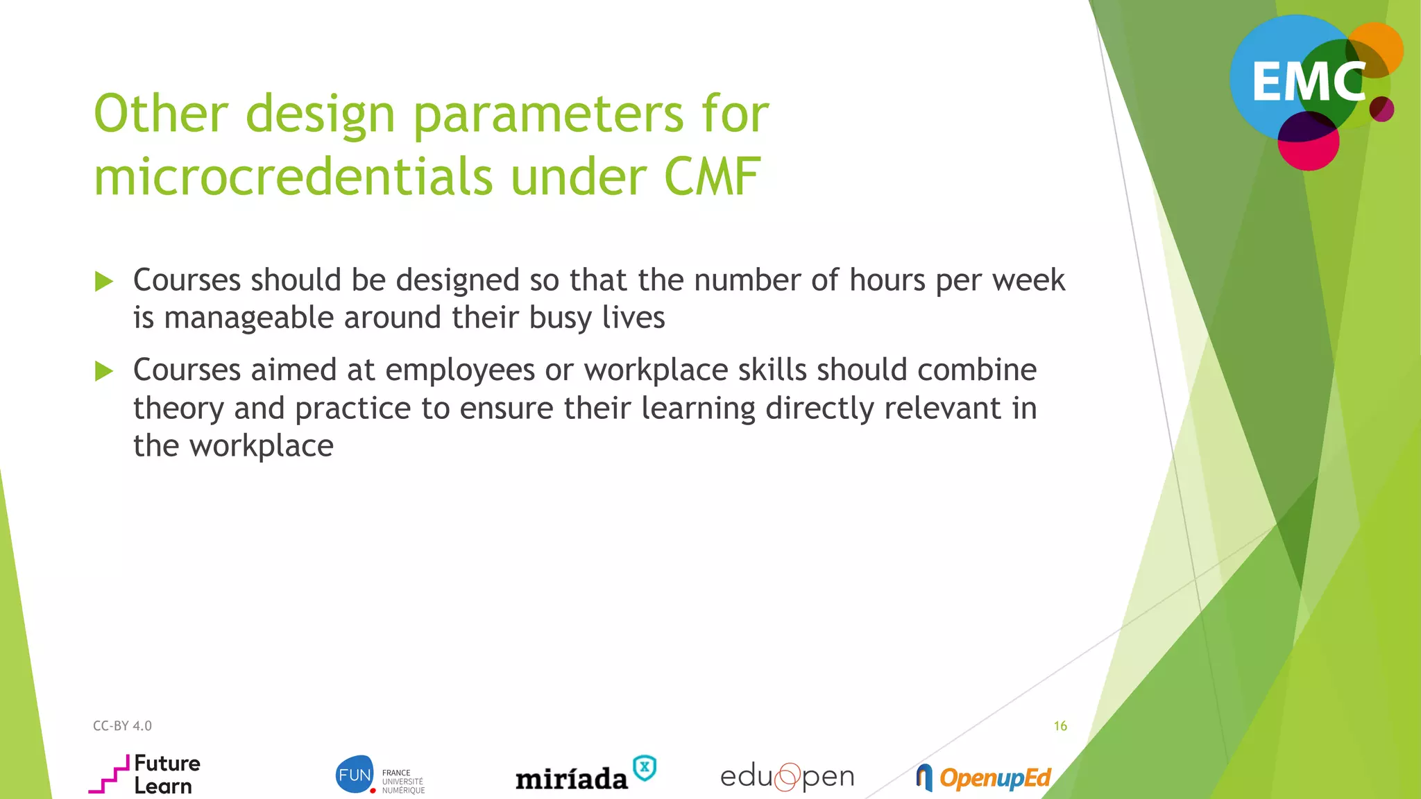 Other design parameters for
microcredentials under CMF
u  Courses should be designed so that the number of hours per week
is manageable around their busy lives
u  Courses aimed at employees or workplace skills should combine
theory and practice to ensure their learning directly relevant in
the workplace
CC-BY 4.0 16
 