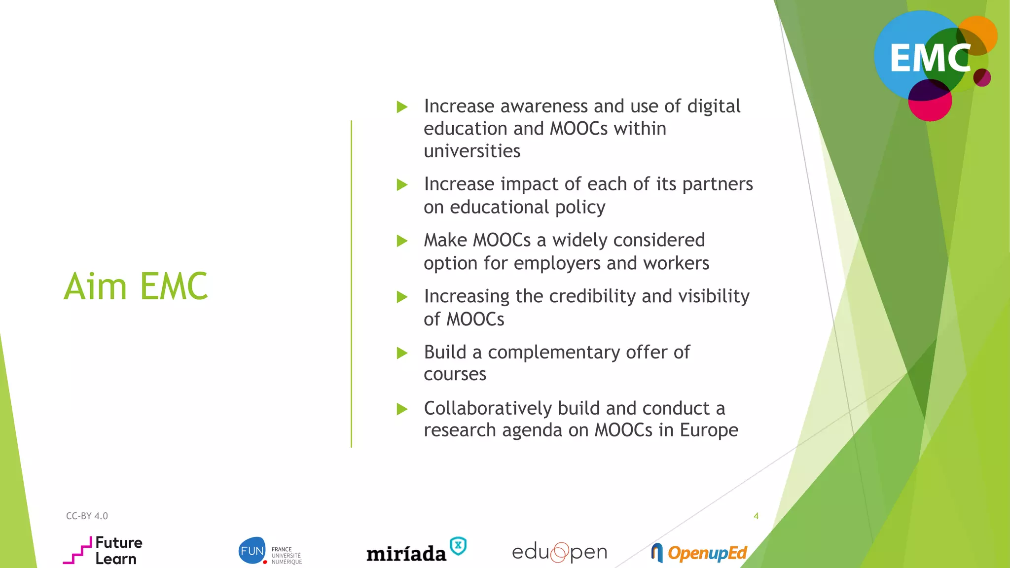 CC-BY 4.0
Aim EMC
4
u  Increase awareness and use of digital
education and MOOCs within
universities
u  Increase impact of each of its partners
on educational policy
u  Make MOOCs a widely considered
option for employers and workers
u  Increasing the credibility and visibility
of MOOCs
u  Build a complementary offer of
courses
u  Collaboratively build and conduct a
research agenda on MOOCs in Europe
 