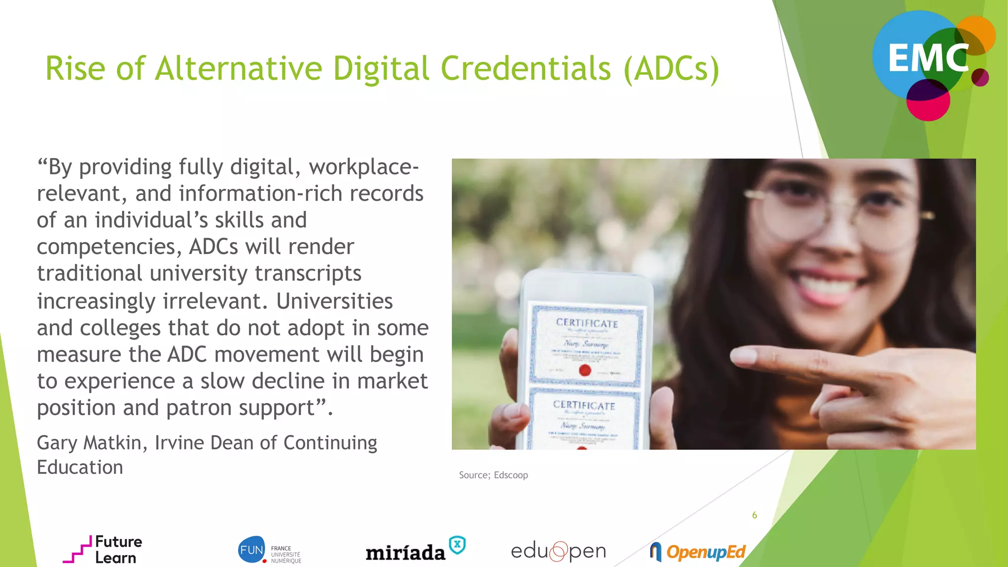 Rise of Alternative Digital Credentials (ADCs)
“By providing fully digital, workplace-
relevant, and information-rich records
of an individual’s skills and
competencies, ADCs will render
traditional university transcripts
increasingly irrelevant. Universities
and colleges that do not adopt in some
measure the ADC movement will begin
to experience a slow decline in market
position and patron support”.
Gary Matkin, Irvine Dean of Continuing
Education Source; Edscoop
6
 