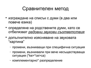 Сравнителен метод

    изграждане на списък с думи (в два или
    повече езика)

    определяне на родствените думи, като се
    отбелязват редовни звукови съответствия

    допълнително изясняване на звуковата
    “картина”
    −   промени, възникващи при специфична ситуация
    −   промени, възниквали при вече несъществуваща
        ситуация (*ke>*ce>ca)
    −   комплементарно* разпределение
 
