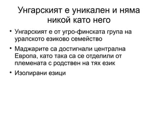 Унгарският е уникален и няма
           никой като него

    Унгарският е от угро-финската група на
    уралското езиково семейство

    Маджарите са достигнали централна
    Европа, като така са се отделили от
    племената с родствен на тях език

    Изолирани езици
 