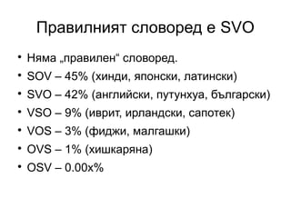 Правилният словоред е SVO

    Няма „правилен“ словоред.

    SOV – 45% (хинди, японски, латински)

    SVO – 42% (английски, путунхуа, български)

    VSO – 9% (иврит, ирландски, сапотек)

    VOS – 3% (фиджи, малгашки)

    OVS – 1% (хишкаряна)

    OSV – 0.00x%
 
